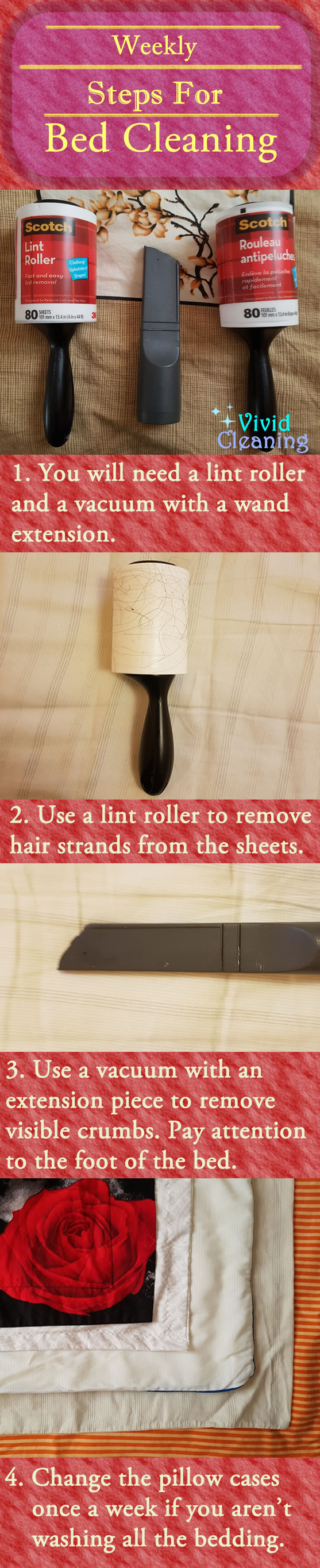 Weekly Steps for Bed Cleaning 1. You will need a lint roller and a vacuum with a wand extension. 2. Use a lint roller to remove hair strands from the sheets. 3. Use a vacuum with an extension piece to remove visible crumbs. Pay attention to the foot of the bed. 4. Change the pillow cases once a week if you aren’t washing all the bedding.