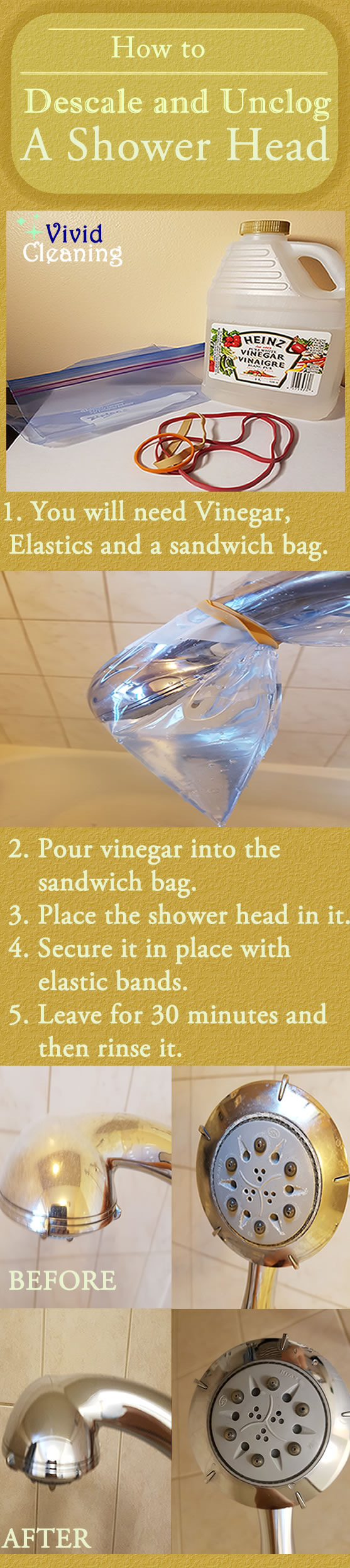 How to Descale and Unclog A Shower Head 1. You will need Vinegar, Elastics and a sandwich bag. 2. Pour vinegar into the sandwich bag. 3. Place the shower head in it. 4. Secure it in place with elastic bands. 5. Leave for 30 minutes and then rinse it.