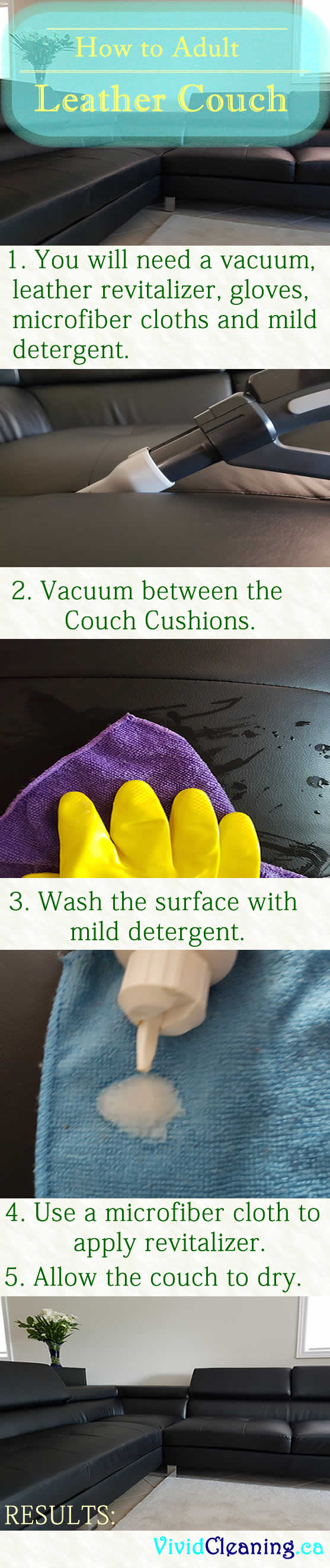 How to Adult  Leather Couch 1. You will need a vacuum, leather revitalizer, gloves, microfiber cloths and mild detergent. 2. Vacuum between the  Couch Cushions. 3. Wash the surface with mild detergent. 4. Use a microfiber cloth to apply revitalizer. 5. Allow the couch to dry.